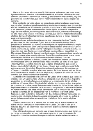 86




   Hacia el Sur, a una altura de unos 50 ó 60 metros, se levantan, por todos lados,
figuras esculpidas. Un altar, orientado hacia el Este, sobresale 15 metros del nivel
del llano circundante. Partiendo de su base, y descendiendo hasta el llano, hay una
pendiente de superficie lisa, que parece haberse realizado con alguna especie de
cemento.
   Esta pendiente, parecida a la de los otros altares, está cruzada por unas rayas
que permiten conjeturar que el revestimiento se efectuó por partes, para prevenir los
efectos de la dilatación. El cemento, que imita la textura de la roca natural expuesta
a los elementos, parece revestir también ciertas figuras. Al levantar una primera
capa de este material, los investigadores descubrieron que, inmediatamente debajo
de ella, había unos botones redondos y salientes, que parecen haber sido colocados
al objeto de impedir el deslizamiento de aquella capa durante el tiempo necesario
para su endurecimiento.
   Dos esculturas, a cierta distancia una de otra, representan la diosa Thueris,
protectora de las parturientas en Egipto. Era la diosa de la fecundidad y de la
perpetuación de la vida. Su aspecto es muy original: un hipopótamo hembra, de pie
sobre las patas traseras y con una especie de casco redondo en la cabeza. Con su
morro prominente, su panza enorme y el signo de la vida en la mano derecha, es
imposible que esta figura convencional fuese reproducida por casualidad en
Marcahuasi. Después del descubrimiento de varias figuras parecidas a esculturas
egipcias, una de ellas a medio ejecutar, Daniel Ruzo opina que se puede consi-
derar la posibilidad de antiquísimos contactos entre las dos culturas.
   En el borde oeste de la meseta, a unos cien metros del abismo, un conjunto de
enormes rocas forma un altar orientado hacia Poniente. Se llama a este lugar
«las mayoralas», nombre moderno que se aplica a las jóvenes que cantan y
bailan, siguiendo la tradición, en las fiestas rituales que se celebran durante la
primera semana de octubre. El nombre antiguo de este grupo de cantoras era
«Taquet», y también se aplica a la masa rocosa. Sin duda alguna, se trata de un
altar construido con vistas a cánticos religiosos y dispuesto en forma de concha
acústica con objeto de amplificar el sonido.
   La fiesta comienza cerca de San Pedro de Casta, en la carretera que sube a la
meseta, y en un lugar llamado Chushua, a los pies de un gran animal de piedra,
parecido a los animales fabulosos creados por la imaginación de los artistas
asiáticos: el huanca Malco. Siguiendo la tradición, los hombres solos, una noche
de primeros de octubre, antes de que empiece la estación de las lluvias, celebran
la primera ceremonia alrededor de la escultura, inaugurando la semana de fiestas
en honor de Huarí. Las otras fiestas se celebran, con el concurso de las mujeres
y de las cantantes, en los alrededores y en el recinto de la ciudad. Estas
festividades son testimonio, incluso hoy en día, de la asombrosa vitalidad de los
sentimientos religiosos de la antigua raza, conservada a través de los siglos, a
pesar de las encarnizadas persecuciones y del olvido de la fuente religiosa
original.
   En el extremo norte de la meseta, dos enormes sapos aparecen sentados
sobre un altar semicircular orientado hacia el Oeste. Una vez al año, en el
solsticio de junio, los sacerdotes veían elevarse el Sol exactamente sobre la
figura central.
   Este altar pertenece a un conjunto casi circular de monumentos que tienen en
su centro un mausoleo, en muy mal estado, pero en el cual un centenar de
fotografías, tomadas en diferentes épocas del año, revelaron la estatua de un
 