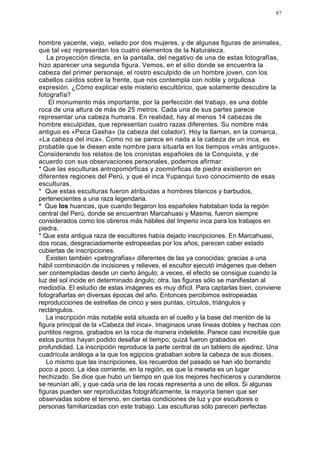 87




hombre yacente, viejo, velado por dos mujeres, y de algunas figuras de animales,
que tal vez representan los cuatro elementos de la Naturaleza.
   La proyección directa, en la pantalla, del negativo de una de estas fotografías,
hizo aparecer una segunda figura. Vemos, en el sitio donde se encuentra la
cabeza del primer personaje, el rostro esculpido de un hombre joven, con los
cabellos caídos sobre la frente, que nos contempla con noble y orgullosa
expresión. ¿Cómo explicar este misterio escultórico, que solamente descubre la
fotografía?
    El monumento más importante, por la perfección del trabajo, es una doble
roca de una altura de más de 25 metros. Cada una de sus partes parece
representar una cabeza humana. En realidad, hay al menos 14 cabezas de
hombre esculpidas, que representan cuatro razas diferentes. Su nombre más
antiguo es «Peca Gasha» (la cabeza del colador). Hoy la llaman, en la comarca,
«La cabeza del inca». Como no se parece en nada a la cabeza de un inca, es
probable que le diesen este nombre para situarla en los tiempos «más antiguos».
Considerando los relatos de los cronistas españoles de la Conquista, y de
acuerdo con sus observaciones personales, podemos afirmar:
* Que las esculturas antropomórficas y zoomórficas de piedra existieron en
diferentes regiones del Perú, y que el inca Yupanqui tuvo conocimiento de esas
esculturas.
* Que estas esculturas fueron atribuidas a hombres blancos y barbudos,
pertenecientes a una raza legendaria.
* Que los huancas, que cuando llegaron los españoles habitaban toda la región
central del Perú, donde se encuentran Marcahuasi y Masma, fueron siempre
considerados como los obreros más hábiles del Imperio inca para los trabajos en
piedra.
* Que esta antigua raza de escultores había dejado inscripciones. En Marcahuasi,
dos rocas, desgraciadamente estropeadas por los años, parecen caber estado
cubiertas de inscripciones.
   Existen también «petrografías» diferentes de las ya conocidas: gracias a una
hábil combinación de incisiones y relieves, el escultor ejecutó imágenes que deben
ser contempladas desde un cierto ángulo; a veces, el efecto se consigue cuando la
luz del sol incide en determinado ángulo; otra, las figuras sólo se manifiestan al
mediodía. El estudio de estas imágenes es muy difícil. Para captarlas bien, conviene
fotografiarlas en diversas épocas del año. Entonces percibimos estropeadas
reproducciones de estrellas de cinco y seis puntas, círculos, triángulos y
rectángulos.
   La inscripción más notable está situada en el cuello y la base del mentón de la
figura principal de la «Cabeza del inca». Imaginaos unas líneas dobles y hechas con
puntitos negros, grabados en la roca de manera indeleble. Parece casi increíble que
estos puntos hayan podido desafiar el tiempo; quizá fueron grabados en
profundidad. La inscripción reproduce la parte central de un tablero de ajedrez. Una
cuadrícula análoga a la que los egipcios grababan sobre la cabeza de sus dioses.
   Lo mismo que las inscripciones, los recuerdos del pasado se han ido borrando
poco a poco. La idea corriente, en la región, es que la meseta es un lugar
hechizado. Se dice que hubo un tiempo en que los mejores hechiceros y curanderos
se reunían allí, y que cada una de las rocas representa a uno de ellos. Si algunas
figuras pueden ser reproducidas fotográficamente, la mayoría tienen que ser
observadas sobre el terreno, en ciertas condiciones de luz y por escultores o
personas familiarizadas con este trabajo. Las esculturas sólo parecen perfectas
 