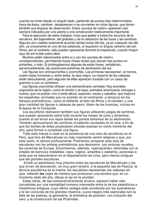 88




cuando se miran desde un ángulo dado, partiendo de puntos bien determinados;
fuera de éstos, cambian, desaparecen o se convierten en otras figuras, que tienen
también sus ángulos de observación. Estos «puntos de visión» aparecen casi
siempre indicados por una piedra o una construcción relativamente importante.
   Para la ejecución de estos trabajos, hubo que apelar a todos los recursos de la
escultura, del bajorrelieve, del grabado y de la utilización de las luces y las sombras.
Algunos son visibles solamente durante ciertas horas del día, ya en cualquier día del
año, ya únicamente en uno de los solsticios, si requieren un ángulo extremo del sol.
Otros, por el contrario, sólo pueden apreciarse durante el crepúsculo, cuando ningún
rayo de sol incide sobre ellos.
   Muchos están relacionados entre sí y con los «puntos de visión»
correspondientes, permitiendo trazar líneas rectas que reúnan tres puntos im-
portantes, o más. Si prolongásemos algunas de estas líneas, señalarían,
aproximadamente, las posiciones extremas de declinación del sol.
   Las figuras son antropomorfas o zoomorfas. Las primeras representan, al menos,
cuatro razas humanas y, entre éstas, la raza negra. La mayoría de las cabezas
están descubiertas, pero algunas de ellas aparecen tocadas con un casco de
guerrero o con un sombrero.
   Las figuras zoomorfas ofrecen una extraordinaria variedad. Hay animales
originarios de la región, como el cóndor y el sapo; animales americanos, tortugas y
monos, que no podían vivir a tanta altura; especies -vacas y caballos- que trajeron
los españoles; animales que no existían en el continente -y tampoco en los
tiempos prehistóricos-, como el elefante, el león de África y el camello; y una
gran cantidad de figuras o cabezas de perro, tótem de los huancas, incluso en
la época de la Conquista.
   Los escultores realizaron también sus figuras utilizando juegos de sombras,
que pueden apreciarse sobre todo durante los meses de junio y diciembre,
cuando el sol envía sus rayos desde los puntos extremos de su declinación.
También aprovecharon las sombras cincelando cavidades en la roca, a fin de
que los bordes de éstas proyectaran siluetas exactas en cierto momento del
año, para formar o completar una figura.
   Todo esto induce a creer en la existencia de una raza de escultores en el
Perú, que hizo de Marcahuasi su más importante centro religioso y que, por
esta razón, lo decoró profusamente. Podríamos comparar esta raza de
escultores con los artistas prehistóricos que decoraron, con pinturas murales,
las cavernas de Europa. Encontramos, además, «petrografías» obtenidas con el
empleo de barnices indelebles: rojos, negros, amarillos y castaños, parecidas a
otras que se descubrieron en el departamento de Lima, pero menos antiguas
que las grandes esculturas.
    Existe un parentesco muy próximo entre las esculturas de Marcahuasi y las
que sirven de decoración, en muy gran número, a la pequeña isla de Pascua: la
técnica escultórica es la misma; los escultores representan las cabezas sin
ojos, tallando las cejas de manera que produzcan una sombra que, en un
momento dado del año, dibuja el ojo en la cavidad.
   Estas obras, de tipo extraordinariamente arcaico, parecen haber sido
concebidas por una mentalidad humana intermedia entre la de los paleolíticos o
mesolíticos antiguos -cuyo último vestigio está constituido por los australianos-
y la tan conocida de los grandes imperios, cuyos rasgos más esenciales son la
talla de las piedras, la geometría, la aritmética de posición, con inclusión del
cero, y la construcción de las Pirámides.
 