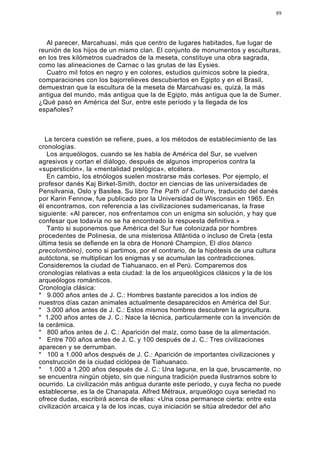 89




  Al parecer, Marcahuasi, más que centro de lugares habitados, fue lugar de
reunión de los hijos de un mismo clan. El conjunto de monumentos y esculturas,
en los tres kilómetros cuadrados de la meseta, constituye una obra sagrada,
como las alineaciones de Carnac o las grutas de las Eysies.
  Cuatro mil fotos en negro y en colores, estudios químicos sobre la piedra,
comparaciones con los bajorrelieves descubiertos en Egipto y en el Brasil,
demuestran que la escultura de la meseta de Marcahuasi es, quizá, la más
antigua del mundo, más antigua que la de Egipto, más antigua que la de Sumer.
¿Qué pasó en América del Sur, entre este período y la llegada de los
españoles?



  La tercera cuestión se refiere, pues, a los métodos de establecimiento de las
cronologías.
   Los arqueólogos, cuando se les habla de América del Sur, se vuelven
agresivos y cortan el diálogo, después de algunos improperios contra la
«superstición», la «mentalidad prelógica», etcétera.
   En cambio, los etnólogos suelen mostrarse más corteses. Por ejemplo, el
profesor danés Kaj Birket-Smith, doctor en ciencias de las universidades de
Pensilvania, Oslo y Basilea. Su libro The Path of Culture, traducido del danés
por Karin Fennow, fue publicado por la Universidad de Wisconsin en 1965. En
él encontramos, con referencia a las civilizaciones sudamericanas, la frase
siguiente: «Al parecer, nos enfrentamos con un enigma sin solución, y hay que
confesar que todavía no se ha encontrado la respuesta definitiva.»
   Tanto si suponemos que América del Sur fue colonizada por hombres
procedentes de Polinesia, de una misteriosa Atlántida o incluso de Creta (esta
última tesis se defiende en la obra de Honoré Champion, El dios blanco
precolombino), como si partimos, por el contrario, de la hipótesis de una cultura
autóctona, se multiplican los enigmas y se acumulan las contradicciones.
Consideremos la ciudad de Tiahuanaco, en el Perú. Comparemos dos
cronologías relativas a esta ciudad: la de los arqueológicos clásicos y la de los
arqueólogos románticos.
Cronología clásica:
* 9.000 años antes de J. C.: Hombres bastante parecidos a los indios de
nuestros días cazan animales actualmente desaparecidos en América del Sur.
* 3.000 años antes de J. C.: Estos mismos hombres descubren la agricultura.
* 1.200 años antes de J. C.: Nace la técnica, particularmente con la invención de
la cerámica.
* 800 años antes de J. C.: Aparición del maíz, como base de la alimentación.
* Entre 700 años antes de J. C. y 100 después de J. C.: Tres civilizaciones
aparecen y se derrumban.
* 100 a 1.000 años después de J. C.: Aparición de importantes civilizaciones y
construcción de la ciudad ciclópea de Tiahuanaco.
* 1.000 a 1.200 años después de J. C.: Una laguna, en la que, bruscamente, no
se encuentra ningún objeto, sin que ninguna tradición pueda ilustrarnos sobre lo
ocurrido. La civilización más antigua durante este período, y cuya fecha no puede
establecerse, es la de Chanapata. Alfred Métraux, arqueólogo cuya seriedad no
ofrece dudas, escribirá acerca de ellas: «Una cosa permanece cierta: entre esta
civilización arcaica y la de los incas, cuya iniciación se sitúa alrededor del año
 