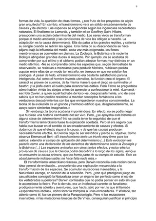 9




formas de vida, la aparición de otras formas, ¿son fruto de los proyectos de algún
gran arquitecto? En cambio, el transformismo veía un sólido encadenamiento de
causas y de efectos. Las especies se engendran según las ingeniosas necesidades
naturales. El finalismo de Lamarck, y también el de Geoffroy-Saint-Hilaire,
presuponen una acción determinante del medio. Los seres vivos se transforman
porque el medio ambiente y las condiciones de vida les obligan a hacerlo. La
adaptación es la causa determinante. Ella da patas a los grandes reptiles, y calienta
su sangre cuando se retiran las aguas. Una rama de su descendencia se hace
pájaro: bajo la influencia del medio, cada vez más oxigenado, los flecos
membranosos se convierten en plumas. La Zoología, la Botánica y la naciente
Biología abrigaban grandes dudas al respecto. Por ejemplo, no se acababa de
comprender por qué el lino y el cáñamo podían adoptar formas muy distintas en un
medio idéntico. -No se comprendía cómo las especies que, según demostraba la
observación, se resistían a mezclarse para producir híbridos, hubiesen podido
copular entre ellas de un modo tan extraño, en tiempos en que no existían los
zoólogos. A pesar de todo, el transformismo era bastante satisfactorio para la
inteligencia. Así como el hombre inventa utensilios, la función crea el órgano. El
caracol se provee de cuernos, de la misma manera que el ciego se suministra un
bastón; y la jirafa estira el cuello para alcanzar los dátiles. Pero Fabre se preguntaba
cómo habían vivido las abejas antes de aprender a confeccionar la miel. «Lamarck -
escribió Cuvier, a quien aquél tachaba de loco- es, desgraciadamente, uno de esos
sabios que no han podido resistirse a mezclar conceptos fantásticos a los
verdaderos descubrimientos con los que enriquecieron nuestros conocimientos. La
teoría de la evolución es un grande y hermoso edificio que, desgraciadamente, se
apoya sobre cimientos imaginarios.»
      Sin embargo, la teoría acabaría imponiéndose. En efecto: no se podía negar
que hubiese una historia cambiante del ser vivo. Pero, ¿se apoyaba esta historia en
alguna clase de determinismo? No se podía tener la seguridad de que el
transformismo lamarckiano fuese la explicación acertada. Pero sí era seguro que
había que buscar en el sentido de un encadenamiento de causas y efectos. Si
dudamos de que el efecto sigue a la causa, y de que las causas producen
necesariamente efectos, la Ciencia deja de ser metódica y pierde su objetivo. Como
observa Emmanuel Berl: «El transformismo tenía un triunfo muy firme para los
sabios: extendía el campo de aplicación del determinismo (...) Esta evolución les
parecía como una declaración de los derechos del determinismo sobre la Zoología y
la Botánica (...) Las especies animales son otros tantos efectos, y estos efectos
provienen de causas que la Ciencia podrá descubrir a lo largo de los siglos, aunque
no encuentre la causa primera, que no forma parte de su campo de estudio. Esto es
absolutamente indispensable; no hace falta nada más.»
    El transformismo lamarckiano fracasa, pero Darwin reconcilia esta noción con la
idea general de evolución... proponiendo una explicación mecanicista a la
transformación de las especies. Se acumulan mutaciones insensibles, y la
Naturaleza escoge, en función de la selección. Pero, ¿con qué prodigioso juego de
casualidades consiguió la Naturaleza crear un órgano tan perfecto como el ojo de
los vertebrados superiores? Darwin confesaba que no podía pensar en esto sin que
le acometiese la fiebre. Por lo demás, era un intelectual carente de fanatismo,
prodigiosamente abierto y aventurero, que hacía, sólo por ver, lo que él llamaba
«experimentos idiotas», como tocar la trompeta a unas enredaderas. Y Wallace, tan
abierto como él, fue un pionero de la Parapsicología. Pero ni las mutaciones
insensibles, ni las mutaciones bruscas de De Vries, conseguirán justificar el principio
 