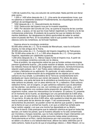 90




1.200 de nuestra Era, hay una solución de continuidad. Nada permite aún llenar
este vacío».
* 1.200 a 1.400 años después de J. C.: ¡Una serie de emperadores incas, que
no sabemos si realmente existieron! Prudentemente, los arqueólogos serios los
califican de semilegendarios.
* 1492 después de J. C.: Descubrimiento de América.
* 1532: Destrucción del Imperio inca por la invasión española.
* 1583: Por decisión del Concilio de Lima, se quema la mayoría de las cuerdas
con nudos, o quipus, en las que los incas habían registrado su historia y la de las
civilizaciones anteriores. El pretexto de la quema fue que se trataba de instru-
mentos diabólicos. Así desaparece la última oportunidad de saber la verdad
sobre el pasado del Perú. En la actualidad, todo lo que pueden hacer, tanto los
clásicos como los románticos, es formular hipótesis.

   Veamos ahora la cronología romántica:
50.000 años antes de J. C.: En la meseta de Marcahuasi, nace la civilización
masma, la más antigua de la Tierra.
30.000 años antes de J. C.: Fundación del Imperio megalítico de Tiahuanaco.
De 10.000 años antes de J. C. a 1.000 años después de J. C.: Cinco grandes
imperios, separados por catástrofes sucesivas.
1.200 años después de J. C.: Mánco-Cápac funda el Imperio inca. A partir de
aquí, la cronología romántica coincide con la clásica.
   Para el profano, los argumentos sobre los que se fundan ambas cronologías
parecen igualmente buenos. ¿Se puede resolver el debate, recurriendo a uno de
los métodos físicos de fijación de antigüedad: radio-carbono, termoluminiscencia,
relación argón-potasio, etc.? ¡Ay! Todos estos métodos son discutibles en su
principio y delicados en su aplicación. En particular, el radio-carbono.
   La teoría de la determinación de la antigüedad de los objetos por el radio-
carbono es muy simple. La atmósfera de la Tierra es constantemente bom-
bardeada por rayos cósmicos que vienen del espacio. Por efecto de estos
bombardeos, una parte del ázoe de la atmósfera se transforma en carbono. Pero
este carbono es pesado, con un peso atómico de 14, y radiactivo. Este carbono
radiactivo forma, con el oxígeno, un gas carbónico radiactivo que es absorbido
por las plantas. Las plantas a su vez, son comidas por los animales, y en defi-
nitiva, todo organismo vivo contiene cierta proporción de carbono 14. Cuando el
organismo muere, cesan los intercambios con el exterior. El carbono 14, presente
en el momento de la muerte, se desintegra con una periodicidad de 5.600 años,
es decir, que, en este tiempo, el objeto pierde la mitad de los átomos de carbono
14 que tenía. Al cabo de otros 5.600 años, sólo quedará la mitad de esta mitad, o
sea la cuarta parte de los átomos de origen. Y así sucesivamente... Con
instrumentos de precisión, se pueden contar los átomos que quedan y determinar
así la fecha en que un animal fue muerto, o en que un árbol fue cortado para
hacer carbón vegetal, o en que una momia fue depositada en su féretro.
   Tal es la teoría. Esta presupone que la radiación cósmica es igual en todas las
épocas y en todos los países, que la muestra utilizada no ha sido contaminada
por microbios u hongos recientes, que no hubo realmente ningún intercambio con
el medio exterior. En la práctica, jamás concurren todas estas condiciones.
Particularmente en el Perú, ciertos fenómenos aún mal conocidos y que tal vez
se deben a la altura o a la radiactividad local, alteran los datos obtenidos por el
radio-carbono, hasta el punto de que el arqueólogo clásico J. Alden Mason, en su
 