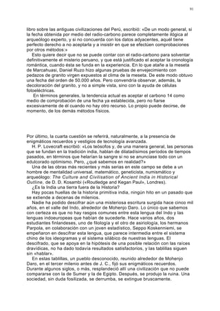 91




libro sobre las antiguas civilizaciones del Perú, escribió: «De un modo general, si
la fecha obtenida por medio del radio-carbono parece completamente ilógica al
arqueólogo experto, y si no concuerda con los datos adyacentes, aquél tiene
perfecto derecho a no aceptarla y a insistir en que se efectúen comprobaciones
por otros métodos:»
   Esto quiere decir que no se puede contar con el radio-carbono para solventar
definitivamente el misterio peruano, y que está justificado el aceptar la cronología
romántica, cuando ésta se funda en la experiencia. En lo que atañe a la meseta
de Marcahuasi, Daniel Ruzo hizo algunas pruebas de envejecimiento con
pedazos de granito virgen expuestos al clima de la meseta. De este modo obtuvo
una fecha del orden de 50.000 años. Pero convendría observar, además, la
decoloración del granito, y no a simple vista, sino con la ayuda de células
fotoeléctricas.
    En términos generales, la tendencia actual es aceptar el carbono 14 como
medio de comprobación de una fecha ya establecida, pero no fiarse
excesivamente de él cuando no hay otro recurso. Lo propio puede decirse, de
momento, de los demás métodos físicos.




Por último, la cuarta cuestión se referirá, naturalmente, a la presencia de
enigmáticos recuerdos y vestigios de tecnología avanzada.
   H. P. Lovecraft escribió: «Los teósofos y, de una manera general, las personas
que se fundan en la tradición india, hablan de dilatadísimos períodos de tiempos
pasados, en términos que helarían la sangre si no se anunciase todo con un
edulcorado optimismo. Pero, ¿qué sabemos en realidad?»
   Una de las obras más recientes y más serias en este campo se debe a un
hombre de mentalidad universal, matemático, geneticista, numismático y
arqueólogo: The Culture and Civilisation of Ancient India in Historical
Outline, de D. D. Kosambi («Routledge and Kegan Paul», Londres).
   ¿Es la India una tierra fuera de la Historia?
   Hay pocas huellas de la historia primitiva india, ningún hito en un pasado que
se extiende a decenas de milenios.
   Nadie ha podido descifrar aún una misteriosa escritura surgida hace cinco mil
años, en el valle del Indo, alrededor de Mohenjo Daro. Lo único que sabemos
con certeza es que no hay rasgos comunes entre esta lengua del Indo y las
lenguas indoeuropeas que habían de sucederle. Hace varios años, dos
estudiantes finlandeses, uno de filología y el otro de asiriología, los hermanos
Parpola, en colaboración con un joven estadístico, Seppo Koskenniemi, se
empeñaron en descifrar esta lengua, que parece intermedia entre el sistema
chino de los ideogramas y el sistema silábico de nuestras lenguas. El
descifrado, que se apoya en la hipótesis de una posible relación con las raíces
dravídicas, no ha dado todavía resultados satisfactorios, y las tablillas siguen
sin «hablar».
   En estas tablillas, un pueblo desconocido, reunido alrededor de Mohenjo
Daro, en el tercer milenio antes de J. C., fijó sus enigmáticos recuerdos.
Durante algunos siglos, o más, resplandeció allí una civilización que no puede
compararse con la de Sumer y la de Egipto. Después, se produjo la ruina. Una
sociedad, sin duda fosilizada, se derrumba, se extingue bruscamente.
 