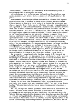 92




¿Inundaciones? ¿Invasiones? No lo sabemos. Y las tablillas-jeroglíficos se
encuentran en las ruinas de todas las casas.
    ¿Cuánto tiempo tardó en florecer esta civilización de Mohenjo Daro, para
agostarse después, sin ofrecer la menor resistencia a lo que la destruyó de
golpe?
    Posiblemente, durante el período de decadencia de Mohenjo Daro llegaron
unos invasores, que incendiaron la ciudad y dieron muerte a sus habitantes.
Estos invasores no dejaron el menor rastro en la Historia. Se ha pensado que
algunas leyendas de los Vedas pueden referirse a ellos, pero no puede saberse
con seguridad. El profesor Kosambi definió a estos invasores como los primeros
arios, pero él mismo reconoce que su punto de vista es discutible. Trata de
identificar Mohenjo Daro con la ciudad de Narmini, descrita en el Rig Veda, pero
confiesa que esto no es más que una hipótesis. En términos generales, admite
de los Vedas lo que le parece técnicamente realizable en aquella época y
rechaza todo lo demás, a pesar de los textos que describen con precisión unos
aparatos voladores. Falta saber si, con este método, no deja a un lado cierto
número de cuestiones fantásticas y juiciosas. El autor considera simplemente a
los arios como nómadas que asesinan a cuantos ven y destruyen todas las
culturas con que se tropiezan. En las guerras descritas en los Vedas, considera
mitológicas todas aquellas en que se habla de armas superiores. Es,
evidentemente, un punto de vista «serio». Sin embargo, también parece muy
simplista. Si negamos a priori, como legendario, todo lo que se refiere a una
tecnología superior a la media de la época, nos hallamos sin duda con un
hermoso folklore, de una parte, y con una historia clara y vulgar, de otra.
    La abundante -y en parte delirante- literatura surgida de El retorno de los
brujos familiarizó al lector con los ecos de visitas extraterrestres en los antiguos
textos sagrados, entre los que se encuentran precisamente los Vedas. Pero
todavía no se ha hecho un análisis sistemático del conjunto de las tradiciones
orales y escritas que guardan relación con este tema. Pero no es éste el único
enigma que hay que resolver. Si el hombre es más antiguo de lo que se creía
hace veinte años; si hay que poner en tela de juicio la idea de una evolución
lenta y progresiva; si la imagen del imbécil con cara de mono, frotando sus pie-
dras de sílex, es una «pesadilla de arqueólogo clásico», el clisé de una
tecnología que balbucea durante veinticinco mil años para alzarse bruscamente
hace dos siglos y batir todas las marcas de velocidad, debe ser un delirio de
orgullo del propio arqueólogo, decididamente neurótico. La economía de las
hipótesis debería implicar la hipótesis de tecnologías avanzadas en civilizaciones
anteriores a la Historia. Esta hipótesis puede ser más digna del estudio
experimental que la de la «magia primitiva», fruto de una interpretación subjetiva
y literaria. Sin embargo, dice el arqueólogo clásico, si existieron técnicas
avanzadas en el pasado, ¿por qué no dejaron huellas? Pues bien: sí que dejaron
huellas. Y tal vez encontraríamos más, sí las mentes estuviesen dispuestas a
buscarlas.
    En 1930, un ingeniero alemán, que había venido a reparar el alcantarillado de
Bagdad, encontró en los sótanos del museo de esta ciudad una caja que
contenía «diversos objetos de culto» no clasificados. De este modo descubrió
Wilhelm Kóning una pila eléctrica de dos mil años de antigüedad. John Campbell,
en 1938, dio cierta publicidad a este asunto en su revista Analog, y entonces la
Universidad de Pensilvania adquirió el extraño y pequeño objeto (su altura es de
quince centímetros) y confirmó seguidamente que se trataba, en efecto, de una
 