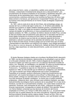 93




pila a base de hierro, cobre, un electrólito y asfalto como aislante. ¿Una técnica
olvidada, o desechada inmediatamente después de su descubrimiento? ¿Un
procedimiento de doradura empleado en los templos y desdeñado después? ¿Un
instrumento de los sacerdotes para «hacer milagros»? ¿O un vestigio de
conocimientos y prácticas anteriores a los hombres de hace dos mil años y que
éstos echaron a la basura, por ignorancia e incapacidad? Parece que, en 1967,
se hicieron otros descubrimientos en el mismo museo de Bagdad. Esperamos
información.
    En 1901, ante la costa de la isla de Anti-Citera, del archipiélago griego, es
sacada del mar un ánfora del siglo II antes de J. C. El ánfora está sellada. Se
advierte que contiene un objeto metálico bastante grande y completamente
oxidado. En 1946, y con objeto de recuperar materiales abandonados en los
campos de batalla, se perfecciona un nuevo procedimiento de recuperación de
objetos oxidados. En 1960, un profesor de Oxford, Dereck de Solla Price, concibe
la idea de emplear este procedimiento para descubrir la naturaleza del herrum-
broso objeto contenido en el ánfora de Anti-Citera. Al ser ésta desoxidada y
reconstituida, se observa que se trata de una aparato especial de bronce,
destinado a calcular la posición de los planetas del sistema solar. No se puede
fijar la fecha de este bronce. El barco griego que se hundió hace dos mil años,
¿transportaba en esta ánfora una máquina muy antigua, cuya utilidad ignoraban?
En su obra La ciencia después de Babilonia, Dereck de Solía Price considera
que hay «algo espantoso» en este descubrimiento, y pide una revisión de la ar-
queología.




   El doctor Berasoe (trabajos citados por el profesor Kaj Birket-Smith) descubrió,
en 1965, una técnica de doradura, desconocida en la actualidad y que se utilizó
en el Ecuador alrededor del año 1000 y hasta la llegada de los españoles. Se
recubría el objeto que había que dorar con una aleación fácilmente fundible de
cobre y oro. Después, se martilleaba y se calentaba. El cobre se transformaba en
un óxido que se disolvía en un ácido vegetal, la savia del árbol Oxalis
Pubescens. Y quedaba la capa de oro. Esta técnica, que hubiese podido pa-
tentarse en 1965, es más sencilla que el método por amalgama o por electrólisis.
¿Por qué no pensar que ciertas realizaciones que a priori consideramos
imposibles en el pasado, pudieron efectuarse a base de procedimientos que
ignoramos? ¿Es nuestra tecnología la única eficaz? La Naturaleza, que, sin
tomar partido, entrega sus secretos tanto al marxista como al capitalista, pudo
muy bien favorecer al pasado «prelógico», lo mismo que a nuestro presente
progresista. ¿Debemos decir, para rechazar esta turbadora hipótesis, que tales
descubrimientos tecnológicos fueron producto de la casualidad? En el caso de la
doradura, se trata de un procedimiento complejo, con cuatro fases sucesivas de
operación. Entonces, para rechazarla de otro modo, ¿habremos de apelar a
bruscas inspiraciones, conseguidas en estado de éxtasis? Otro ejemplo: Robert
von Heine-Geldern comprobó que las técnicas de fundición del bronce
empleadas en el Perú y en Tonquín 2.000 años antes de J. C., se parecen hasta
tal punto que no puede tratarse de una mera coincidencia. Presume que estas
técnicas pudieron llevarlas ciertos viajeros desde Tonquín al Perú. Pero nos
gustaría saber cómo se desplazaban estos viajeros, y por qué llevaban consigo
 