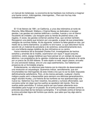 94




un manual de metalurgia. La economía de las hipótesis nos inclinaría a imaginar
una fuente común. Interrogantes, interrogantes... Pero aún los hay más
turbadores o estrafalarios.




   El 13 de febrero de 1961, en California, a unos diez kilómetros al norte de
Olancha, Mike Mikesell, Wallace y Virginia Maxey se dedicaban a recoger
geodas. Las geodas son piedras esféricas u ovoides, huecas y con el interior
recubierto de cristales. Las recogían para su tienda de piedras raras y de
regalos. A veces, las geodas contenían piedras finas, que vendían también.
Recogieron una piedra que tomaron por una geoda, a pesar de que presentaba
vestigios de conchas fósiles. Al día siguiente, cortaron la falsa geoda en dos, por
medio de su sierra diamantina. La piedra no era hueca. Lo que obtuvieron fue la
sección de un material de porcelana o de cerámica, extraordinariamente duro,
con una brillante espiga metálica de dos milímetros en su centro.
   Varios miembros de la Sociedad Charles Fort, investigadores de hechos
extraños y amantes de lo insólito, examinaron con rayos Y aquel conjunto
(cerámica, cobre, espiga metálica) que hace pensar en un vestigio de equipo
eléctrico. Los propietarios de la «geoda» misteriosa acaban de ponerla a la venta
por un precio de 25.000 dólares. Si este objeto no está, según parece, envuelto
en una concreción lodosa, sino en una capa sedimentaria, nos hallamos en
presencia de un formidable enigma.
   Evidentemente, no referimos esta historia con la intención de desencadenar
una revolución en arqueología. Queremos indicar, sencillamente, que son
innumerables los interrogantes de esta índole a los que no se ha dado respuesta
definitivamente satisfactoria. Pero, el día menos pensado, cualquier «hecho
maligno puede venir a desacreditar para siempre una deliciosa generalización»,
según escribió Huxley, y la historia de los hombres se nos aparecerá bajo una
nueva luz. Sabemos muy bien nosotros, los pobres y curiosos aficionados, que
conviene soñar sin dejar que los sueños se apoderen del mando. Pero los
sueños están permitidos. E incluso podría ser que fuesen altamente reco-
mendables para hurgar en el pasado. Es el arma principal de combate contra la
profunda oscuridad de los tiempos sumergidos. Y el combate contra el tiempo es
la única actividad digna del hombre que siente, que sabe que hay algo eterno
dentro de él.
 