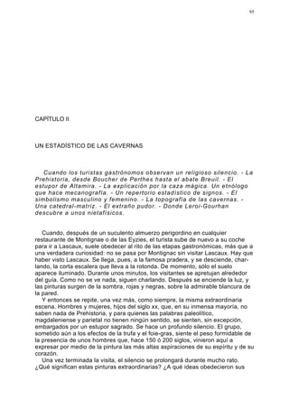 95




CAPÍTULO II



UN ESTADÍSTICO DE LAS CAVERNAS



   Cuando los turistas gastrónomos observan un religioso silencio. - La
Prehistoria, desde Boucher de Perthes hasta el abate Breuil. - El
estupor de Altamira. - La explicación por la caza mágica. Un etnólogo
que hace mecanografía. - Un repertorio estadístico de signos. - El
simbolismo masculino y femenino. - La topografía de las cavernas. -
Una catedral-matriz. - El extraño pudor. - Donde Leroi-Gourhan
descubre a unos nietafísicos.


   Cuando, después de un suculento almuerzo perigordino en cualquier
restaurante de Montignae o de las Eyzies, el turista sube de nuevo a su coche
para ir a Lascaux, suele obedecer al rito de las etapas gastronómicas, más que a
una verdadera curiosidad: no se pasa por Montignac sin visitar Lascaux. Hay que
haber visto Lascaux. Se llega, pues, a la famosa pradera, y se desciende, char-
lando, la corta escalera que lleva a la rotonda. De momento, sólo el suelo
aparece iluminado. Durante unos minutos, los visitantes se apretujan alrededor
del guía. Como no se ve nada, siguen charlando. Después se enciende la luz, y
las pinturas surgen de la sombra, rojas y negras, sobre la admirable blancura de
la pared.
   Y entonces se repite, una vez más, como siempre, la misma extraordinaria
escena. Hombres y mujeres, hijos del siglo xx, que, en su inmensa mayoría, no
saben nada de Prehistoria, y para quienes las palabras paleolítico,
magdaleniense y parietal no tienen ningún sentido, se sienten, sin excepción,
embargados por un estupor sagrado. Se hace un profundo silencio. El grupo,
sometido aún a los efectos de la trufa y el foie-gras, siente el peso formidable de
la presencia de unos hombres que, hace 150 ó 200 siglos, vinieron aquí a
expresar por medio de la pintura las más altas aspiraciones de su espíritu y de su
corazón.
   Una vez terminada la visita, el silencio se prolongará durante mucho rato.
¿Qué significan estas pinturas extraordinarias? ¿A qué ideas obedecieron sus
 
