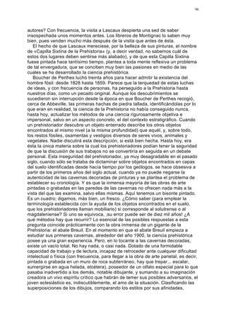 96




autores? Con frecuencia, la visita a Lascaux despierta una sed de saber
insospechada unos momentos antes. Los libreros de Montignac lo saben muy
bien, pues venden mucho más después de la visita que antes de ésta.
   El hecho de que Lascaux mereciese, por la belleza de sus pinturas, el nombre
de «Capilla Sixtina de la Prehistoria» (y, a decir verdad, no sabemos cuál de
estos dos lugares deben sentirse más alabado), y de que esta Capilla Sixtina
fuese pintada hace tantísimo tiempo, plantea a toda mente reflexiva un problema
de tal envergadura, que se conciben muy bien las pasiones en medio de las
cuales se ha desarrollado la ciencia prehistórica.
   Boucher de Perthes luchó treinta años para hacer admitir la existencia del
hombre fósil: desde 1828 hasta 1859. Parece que la terquedad de estas luchas
de ideas, y con frecuencia de personas, ha perseguido a la Prehistoria hasta
nuestros días, como un pecado original. Aunque los descubrimientos se
sucedieron sin interrupción desde la época en que Boucher de Perthes recogió,
cerca de Abbeville, las primeras hachas de piedra tallada, identificándolas por lo
que eran en realidad, la ciencia de la Prehistoria no había conseguido nunca,
hasta hoy, actualizar los métodos de una ciencia rigurosamente objetiva e
impersonal, salvo en un aspecto concreto, el del contexto estratigráfico. Cuando
un prehistoriador descubre un objeto enterrado describe los otros objetos
encontrados al mismo nivel (a la misma profundidad) que aquél, y, sobre todo,
los restos fósiles, osamentas y vestigios diversos de seres vivos, animales y
vegetales. Nadie discutirá esta descripción, si está bien hecha. Hasta hoy, era
ésta la única materia sobre la cual los prehistoriadores podían tener la seguridad
de que la discusión de sus trabajos no se convertiría en seguida en un debate
personal. Esta inseguridad del prehistoriador, ya muy desagradable en el pasado
siglo, cuando sólo se trataba de dictaminar sobre objetos encontrados en capas
del suelo identificadas desde hacía tiempo por los geólogos, se hace obsesiva a
partir de los primeros años del siglo actual, cuando ya no puede negarse la
autenticidad de las cavernas decoradas de pinturas y se plantea el problema de
establecer su cronología. Y es que la inmensa mayoría de las obras de arte
pintadas o grabadas en las paredes de las cavernas no ofrecen nada más a la
vista del que las examina, salvo ellas mismas. Aquí tenemos un bisonte pintado.
Es un cuadro; digamos, más bien, un fresco. ¿Cómo saber (para emplear la
terminología establecida con la ayuda de los objetos encontrados en el suelo,
que los prehistoriadores llaman mobiliario) si corresponde al solutrense o al
magdaleniense? Si uno se equivoca, ;su error puede ser de diez mil años! ¿A
qué métodos hay que recurrir? Lo esencial de las posibles respuestas a esta
pregunta coincide prácticamente con la obra inmensa de un gigante de la
Prehistoria: el abate Breuil. En el momento en que el abate Breuil empieza a
estudiar sus primeras cavernas, alrededor del año 1900, la ciencia prehistórica
posee ya una gran experiencia. Pero, en lo tocante a las cavernas decoradas,
existe un vacío total. No hay nada, o casi nada. Dotado de una formidable
capacidad de trabajo y de lectura, incapaz de retroceder ante cualquier dificultad
intelectual o física (con frecuencia, para llegar a la obra de arte parietal, es decir,
pintada o grabada en un muro de roca subterráneo, hay que trepar... escalar,
sumergirse en agua helada, etcétera), poseedor de un olfato especial para lo que
pasaba inadvertido a los demás, notable dibujante, y sumando a su imaginación
creadora un vivo espíritu crítico que habrán de temer sus posibles adversarios, el
joven eclesiástico es, indiscutiblemente, el amo de la situación. Clasificando las
superposiciones de los dibujos, comparando los estilos por sus afinidades,
 