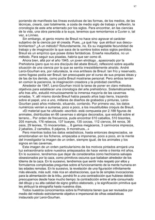 97




poniendo de manifiesto las líneas evolutivas de las formas, de los medios, de las
técnicas, creará, casi totalmente, a costa de medio siglo de trabajo y reflexión, la
cronología de este arte enterrado por los siglos. Para encontrar, en las ciencias
de la vida, una obra parecida a la suya, tenemos que remontarnos a Cuvier o, tal
vez, a Linneo.
   Sin embargo, el genio mismo de Breuil no hace sino agravar el carácter
subjetivo de la ciencia por él creada. Pues, ¿a qué hay que atribuir sus descu-
brimientos? ¿A un método? Rotundamente, no. Es su inagotable fecundidad de
trabajo y de imaginación la que saca de la sombra todos estos siglos perdidos.
Breuil es un empírico que posee dotes fantásticas. Enseña resultados, no un
método. Para seguir sus pisadas, habría que ser como él.
   Ahora bien, allá por el año 1945, un joven etnólogo , apasionado por la
Prehistoria (pero que no era discípulo del abate Breuil), reflexionó sobre aquella
situación de una ciencia por la que se sentía irresistiblemente atraído. André
Leroi-Gourhan era, por naturaleza, la viva antítesis de Breuil: tan frío y reservado,
como fogoso podía ser Breuil; tan preocupado por el curso de sus propias ideas y
de las de los demás, como podía Breuil mostrarse personal. Pero ambos tenían
en común la paciencia, la imaginación creadora y la probidad científica.
   Alrededor de 1947, Leroi-Gourhan inició la tarea de poner en claro métodos
objetivos para establecer una cronología del arte prehistórico. Sistemáticamente,
año tras año, estudió minuciosamente la inmensa mayoría de las cavernas
ornadas. Y, allí mismo donde Breuil había pasado años bajo tierra, trazando
sobre el papel, uno a uno, millares de diseños de grabados y pinturas, Leroi-
Gourlian pasó años midiendo, situando, contando. Por primera vez, los datos
numéricos venían a sumarse, poco a poco, a los insustituibles croquis de Breuil.
   «El material que he utilizado -escribió- está compuesta por 2.188 figuras de
animales, distribuidas en 66 cavernas o abrigos decorados, que estudié sobre el
terreno... Por orden de frecuencia, pude encontrar 610 caballos, 510 bisontes,
205 mamuts, 176 rebecos, 137 bueyes, 135 corzas, 112 ciervos, 84 renos, 36
osos, 29 leones, 15 rinocerontes..., 8 gamos megáceros, 3 carnívoros imprecos,
2 jabalíes, 2 camellos, 6 pájaros, 9 monstruos...»
   Pero mientras todos los datos estadísticos, hasta entonces despreciados, se
amontonaban en los ficheros, empezaba a imponerse, poco a poco, en la mente
del investigador la imagen de un orden, siempre igual, de los animales y los
signos en las cavernas.
   Esta imagen de un orden particularísimo de los motivos pintados arrojará una
luz extraordinaria sobre nuestros antepasados de hace veinte o treinta mil años.
En lo sucesivo, tendremos que dejar de considerarlos como hechiceros salvajes
obsesionados por la caza, como primitivos oscuros que bailaban alrededor de los
tótems de la caza. En lo sucesivo, tendremos que sentir más respeto por ellos y
formularnos complicadas preguntas sobre el funcionamiento de la mente humana en
las edades remotas. En lo sucesivo, la revelación de una figuración infinitamente
más elevada, más sutil, más rica en abstracciones, que la de simples invocaciones
para la alimentación de la tribu, pondrá fin a una contradicción que hubiese debido
preocuparnos desde hace mucho tiempo: la contradicción entre el arte consumado
del dibujo y su alta calidad de signo gráfico elaborado, y la significación primitiva que
les atribuyó la etnografía hasta nuestros días.
   Todos nuestros conocimientos sobre la Prehistoria tienen que ser revisados por
medio del método estrictamente objetivo e impersonal de cifras estadísticas
instaurado por Leroi-Gourhan.
 