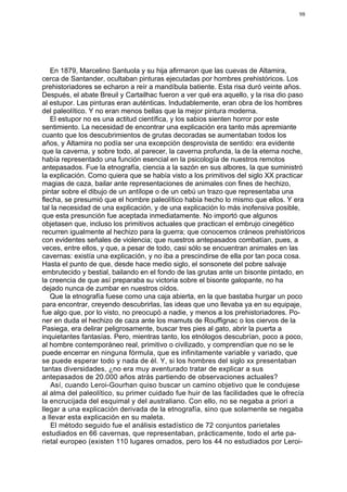 98




   En 1879, Marcelino Santuola y su hija afirmaron que las cuevas de Altamira,
cerca de Santander, ocultaban pinturas ejecutadas por hombres prehistóricos. Los
prehistoriadores se echaron a reír a mandíbula batiente. Esta risa duró veinte años.
Después, el abate Breuil y Cartailhac fueron a ver qué era aquello, y la risa dio paso
al estupor. Las pinturas eran auténticas. Indudablemente, eran obra de los hombres
del paleolítico. Y no eran menos bellas que la mejor pintura moderna.
   El estupor no es una actitud científica, y los sabios sienten horror por este
sentimiento. La necesidad de encontrar una explicación era tanto más apremiante
cuanto que los descubrimientos de grutas decoradas se aumentaban todos los
años, y Altamira no podía ser una excepción desprovista de sentido: era evidente
que la caverna, y sobre todo, al parecer, la caverna profunda, la de la eterna noche,
había representado una función esencial en la psicología de nuestros remotos
antepasados. Fue la etnografía, ciencia a la sazón en sus albores, la que suministró
la explicación. Como quiera que se había visto a los primitivos del siglo XX practicar
magias de caza, bailar ante representaciones de animales con fines de hechizo,
pintar sobre el dibujo de un antílope o de un cebú un trazo que representaba una
flecha, se presumió que el hombre paleolítico había hecho lo mismo que ellos. Y era
tal la necesidad de una explicación, y de una explicación lo más inofensiva posible,
que esta presunción fue aceptada inmediatamente. No importó que algunos
objetasen que, incluso los primitivos actuales que practican el embrujo cinegético
recurren igualmente al hechizo para la guerra; que conocemos cráneos prehistóricos
con evidentes señales de violencia; que nuestros antepasados combatían, pues, a
veces, entre ellos, y que, a pesar de todo, casi sólo se encuentran animales en las
cavernas: existía una explicación, y no iba a prescindirse de ella por tan poca cosa.
Hasta el punto de que, desde hace medio siglo, el sonsonete del pobre salvaje
embrutecido y bestial, bailando en el fondo de las grutas ante un bisonte pintado, en
la creencia de que así preparaba su victoria sobre el bisonte galopante, no ha
dejado nunca de zumbar en nuestros oídos.
   Que la etnografía fuese como una caja abierta, en la que bastaba hurgar un poco
para encontrar, creyendo descubrirlas, las ideas que uno llevaba ya en su equipaje,
fue algo que, por lo visto, no preocupó a nadie, y menos a los prehistoriadores. Po-
ner en duda el hechizo de caza ante los mamuts de Rouffignac o los ciervos de la
Pasiega, era delirar peligrosamente, buscar tres pies al gato, abrir la puerta a
inquietantes fantasías. Pero, mientras tanto, los etnólogos descubrían, poco a poco,
al hombre contemporáneo real, primitivo o civilizado, y comprendían que no se le
puede encerrar en ninguna fórmula, que es infinitamente variable y variado, que
se puede esperar todo y nada de él. Y, si los hombres del siglo xx presentaban
tantas diversidades, ¿no era muy aventurado tratar de explicar a sus
antepasados de 20.000 años atrás partiendo de observaciones actuales?
   Así, cuando Leroi-Gourhan quiso buscar un camino objetivo que le condujese
al alma del paleolítico, su primer cuidado fue huir de las facilidades que le ofrecía
la encrucijada del esquimal y del australiano. Con ello, no se negaba a priori a
llegar a una explicación derivada de la etnografía, sino que solamente se negaba
a llevar esta explicación en su maleta.
   El método seguido fue el análisis estadístico de 72 conjuntos parietales
estudiados en 66 cavernas, que representaban, prácticamente, todo el arte pa-
rietal europeo (existen 110 lugares ornados, pero los 44 no estudiados por Leroi-
 