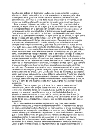 99




Gourhan son pobres en decoración). A base de los documentos recogidos,
efectuó un cálculo sistemático, en el que intervinieron la mecanografía y los
planos perforados. ¿Adónde habían de llevar estos cálculos estadísticos?
Sencillamente, a destruir la teoría de la magia cinegética y a revelarnos, en el
hombre de la última glaciación, un ser tan complejo como nosotros mismos.
   Para empezar, dejemos que hablen los números. El 91 por ciento de los
bisontes, el 92 por ciento de los bueyes y el 86 por ciento de los caballos apa-
recen representados en la composición central de las cavernas decoradas. En
consecuencia, estos animales faltan prácticamente en las otras partes.
Contrariamente, la composición central sólo cuenta con el 8 por ciento de las
corzas, el 20 por ciento de los renos, el 9 por ciento de los ciervos, el 4 por ciento
de los rebecos, el 8 por ciento de los osos y el 11 por ciento de los felinos
existentes en el conjunto de las mismas cavernas. Estos primeros porcentajes
nos muestran, sin equivocación posible, que algunos animales están casi
siempre en la composición central y que otros no aparecen casi nunca en ella.
¿Por qué? Conseguido este resultado, el estadístico podría dejarse llevar por la
especulación: el hombre paleolítico apreciaba especialmente el bisonte o el buey,
o bien estos animales eran relativamente más numerosos (cosa que, por otra
parte, desmienten los vestigios fósiles). Pero el calculador se niega a especular:
se atiene a su método, que consiste en fiarse únicamente de los hechos que
pueden expresarse en cifras. Como todos sus colegas, desde que empezaron las
exploraciones de las cavernas decoradas, Leroi-Gourhan observó que en éstas,
aparte de las representaciones animales, abundaban ciertos signos, que siempre
eran aproximadamente los mismos. Estos signos habían dado pie a infinitas
suposiciones. Para unos, eran objetos más o menos esquematizados; para otros,
carteles indicadores para guía del peregrino, y para otros, garabatos sin interés,
o incluso la firma del artista. Leroi-Gourhan se limita, de momento, a clasificarlos
según sus formas, estableciendo lo que él llama su tipología. Y entonces advierte
que todos estos signos, considerados estrictamente desde el punto de vista de
su dibujo, derivan de algunas formas iniciales que son, esencialmente, el falo, la
vulva y el perfil de una mujer desnuda. Hay, pues, signos masculinos y signos
femeninos.
   Muy bien. Y estos signos, ¿en qué parte de la caverna se encuentran?
También aquí, la cosa es simple: basta contarlos. Y las cifras obtenidas
(omitiremos el detalle de los porcentajes, habida cuenta del gran número de
signos) nos muestran, sencillamente, que la casi totalidad de los signos
femeninos se encuentran en la composición central y en los divertículos (o
cavidades laterales de la caverna). En cambio, sólo se encuentra allí un 34 por
ciento de los signos masculinos, e incluso, casi siempre, acoplados con signos
femeninos.
   En la caverna decorada del hombre paleolítico hay, pues, sectores con
simbolismo masculino, y otros con simbolismo femenino. Y, habida cuenta de que
los mismos animales tienden a figurar en los mismos sitios, el propio mundo animal
se encuentra, en su conjunto, repartido en una inmensa zoogonía bisexuada. El
bisonte, el buey y el caballo están cargados de un simbolismo femenino, lo mismo
que el centro de la caverna en que aparecen. Pero una cierta proporción de signos
abstractos machos (34 por ciento) se encuentran en el centro, con figuras
femeninas. Así, en las cavernas, resulta evidente que existen tres grupos de figuras
de machos en la entrada, machos y hembras en el centro, y machos en el fondo.
Desde el período más antiguo, las figuras humanas se esquematizan mediante la
 