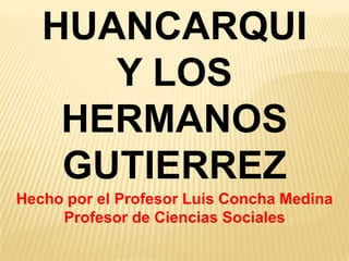 HUANCARQUI  Y LOS  HERMANOS GUTIERREZ Hecho por el Profesor Luis Concha Medina Profesor de Ciencias Sociales 