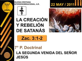 22 MAY / 2011
LA CREACIÓN
Y REBELIÓN
DE SATANÁS
LA SEGUNDA VENIDA DEL SEÑOR
JESÚS
7° P. Doctrinal
Zac. 3:1-2
IGLESIA CRISTIANA
INTERDENOMINACIONAL, A.R.
 