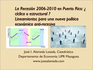 La Recesión 2006-2010 en Puerto Rico: ¿ cíclica o estructural ? Lineamientos para una nueva política económica anti-recesiva  José I. Alameda Lozada, Catedrático Departamento de Economía; UPR Mayaguez www.josealameda.com 