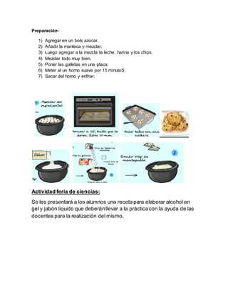 Preparación:
1) Agregar en un bols azúcar.
2) Añadir la manteca y mezclar.
3) Luego agregar a la mezcla la leche, harina y los chips.
4) Mezclar todo muy bien.
5) Poner las galletas en una placa.
6) Meter al un horno suave por 15 minutoS.
7) Sacar del horno y enfriar.
Actividad feria de ciencias:
Se les presentará a los alumnos una receta para elaborar alcohol en
gel y jabón liquido que deberánllevar a la prácticacon la ayuda de las
docentes para la realización del mismo.
 