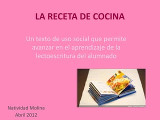LA RECETA DE COCINA

       Un texto de uso social que permite
        avanzar en el aprendizaje de la
          lectoescritura del alumnado




Natividad Molina
   Abril 2012
 