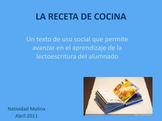 LA RECETA DE COCINA Un texto de uso social que permite avanzar en el aprendizaje de la lectoescritura del alumnado Natividad Molina Abril 2011 