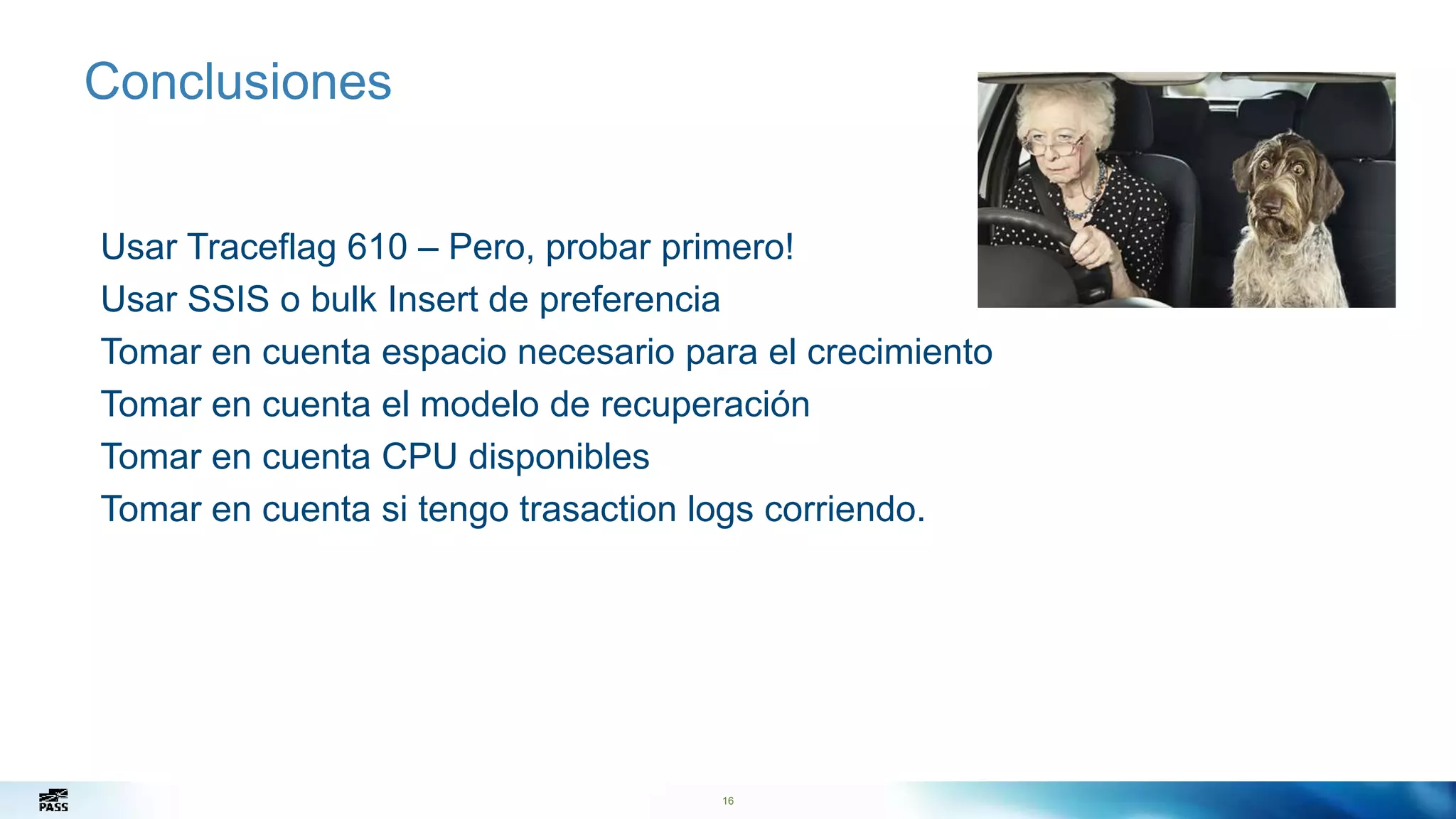 16
Conclusiones
Usar Traceflag 610 – Pero, probar primero!
Usar SSIS o bulk Insert de preferencia
Tomar en cuenta espacio necesario para el crecimiento
Tomar en cuenta el modelo de recuperación
Tomar en cuenta CPU disponibles
Tomar en cuenta si tengo trasaction logs corriendo.
 