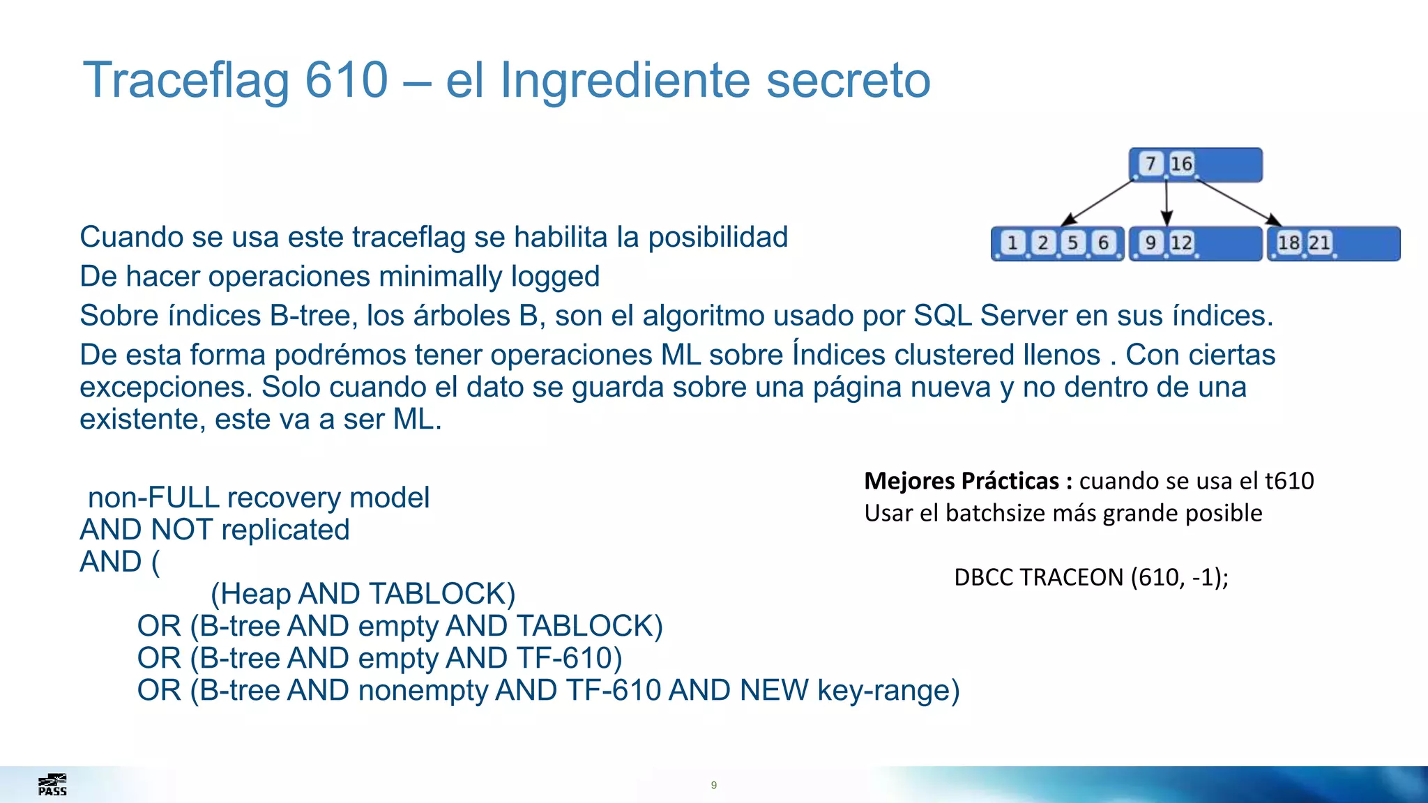 9
Traceflag 610 – el Ingrediente secreto
Cuando se usa este traceflag se habilita la posibilidad
De hacer operaciones minimally logged
Sobre índices B-tree, los árboles B, son el algoritmo usado por SQL Server en sus índices.
De esta forma podrémos tener operaciones ML sobre Índices clustered llenos . Con ciertas
excepciones. Solo cuando el dato se guarda sobre una página nueva y no dentro de una
existente, este va a ser ML.
non-FULL recovery model
AND NOT replicated
AND (
(Heap AND TABLOCK)
OR (B-tree AND empty AND TABLOCK)
OR (B-tree AND empty AND TF-610)
OR (B-tree AND nonempty AND TF-610 AND NEW key-range)
Mejores Prácticas : cuando se usa el t610
Usar el batchsize más grande posible
DBCC TRACEON (610, -1);
 
