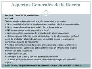 Aspectos Generales de la RecetaDecreto 178 del 12 de junio de 2001 Art. 304.Toda receta deberá cumplir con los siguientes requisitos generales:a. Nombre de la institución de salud pública o privada o del médico que prescribeb. Nombre completo del paciente, edad y fecha de prescripción.c. Número de seguro social (opcional sí lo tiene).d. Nombre genérico y comercial del producto (este último es opcional).e. Concentración o potencia, forma farmacéutica, vía de administración, cantidaddosis del producto y días de tratamiento. La cantidad y dosis recetada debecoincidir con los días de tratamiento.f. Nombre completo, número de registro profesional, especialidad y teléfono demédico prescriptor.  Estos datos deben estar escritos en letra imprenta legible otravés de un sello litografiado.g. Instrucciones de uso.h. Firma por puño y letra y con tinta del médico prescriptor.i. La receta institucional deberá llevar el sello de la unidad ejecutora donde seexpide.PARÁGRAFO: Se prohíbe colocar en la receta la frase "Uso indicado" o similar.