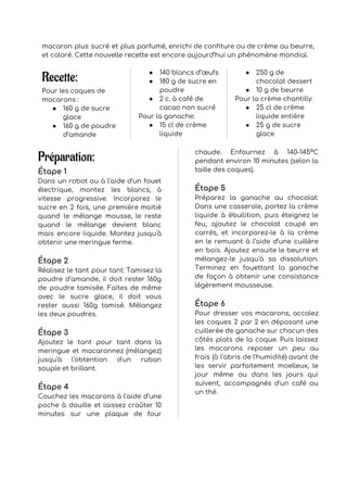 macaron plus sucré et plus parfumé, enrichi de confiture ou de crème au beurre,                           
et coloré. Cette nouvelle recette est encore aujourd’hui un phénomène mondial. 
 
Recette:
Pour les coques de 
macarons : 
● 160 g de sucre 
glace 
● 160 g de poudre 
d’amande 
● 140 blancs d’œufs 
● 180 g de sucre en 
poudre 
● 2 c. à café de 
cacao non sucré 
Pour la ganache: 
● 15 cl de crème 
liquide 
● 250 g de 
chocolat dessert 
● 10 g de beurre 
Pour la crème chantilly: 
● 25 cl de crème 
liquide entière 
● 25 g de sucre 
glace 
 
Préparation:
Étape 1 
Dans un robot ou à l'aide d'un fouet               
électrique, montez les blancs, à         
vitesse progressive. Incorporez le       
sucre en 2 fois, une première moitié             
quand le mélange mousse, le reste           
quand le mélange devient blanc         
mais encore liquide. Montez jusqu'à         
obtenir une meringue ferme. 
 
Étape 2 
Réalisez le tant pour tant: Tamisez la             
poudre d'amande, il doit rester 160g           
de poudre tamisée. Faites de même           
avec le sucre glace, il doit vous             
rester aussi 160g tamisé. Mélangez         
les deux poudres. 
 
Étape 3 
Ajoutez le tant pour tant dans la             
meringue et macaronnez (mélangez)       
jusqu'à l'obtention d'un ruban       
souple et brillant. 
 
Étape 4 
Couchez les macarons à l'aide d'une           
poche à douille et laissez croûter 10             
minutes sur une plaque de four           
chaude. Enfournez à 140-145°C       
pendant environ 10 minutes (selon la           
taille des coques). 
 
Étape 5 
Préparez la ganache au chocolat:         
Dans une casserole, portez la crème           
liquide à ébullition, puis éteignez le           
feu, ajoutez le chocolat coupé en           
carrés, et incorporez-le à la crème           
en le remuant à l’aide d’une cuillère             
en bois. Ajoutez ensuite le beurre et             
mélangez-le jusqu'à sa dissolution.       
Terminez en fouettant la ganache         
de façon à obtenir une consistance           
légèrement mousseuse. 
 
Étape 6 
Pour dresser vos macarons, accolez         
les coques 2 par 2 en déposant une               
cuillerée de ganache sur chacun des           
côtés plats de la coque. Puis laissez             
les macarons reposer un peu au           
frais (à l'abris de l'humidité) avant de             
les servir parfaitement moelleux, le         
jour même ou dans les jours qui             
suivent, accompagnés d'un café ou         
un thé. 
 
 
 