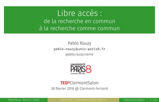 Libre accès :
de la recherche en commun
à la recherche comme commun
Pablo Rauzy
pablo·rauzy @ univ-paris8·fr
pablo.rauzy.name
TEDxClermontSalon
28 février 2018 @ Clermont-Ferrand
Pablo Rauzy (Paris 8 / LIASD) Libre accès : la recherche comme commun TEDxClermontSalon 1 / 18
 
