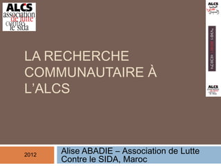 LA RECHERCHE
COMMUNAUTAIRE À
L’ALCS



2012
       Alise ABADIE – Association de Lutte
       Contre le SIDA, Maroc
 