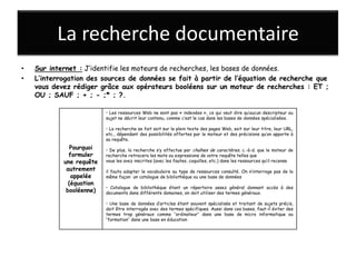 La recherche documentaire
•   Sur internet : J’identifie les moteurs de recherches, les bases de données.
•   L’interrogation des sources de données se fait à partir de l’équation de recherche que
    vous devez rédiger grâce aux opérateurs booléens sur un moteur de recherches : ET ;
    OU ; SAUF ; + ; - ;* ; ?.

                          • Les ressources Web ne sont pas « indexées », ce qui veut dire qu’aucun descripteur ou
                          sujet ne décrit leur contenu, comme c’est le cas dans les bases de données spécialisées.

                          • La recherche se fait soit sur le plein texte des pages Web, soit sur leur titre, leur URL,
                          etc., dépendant des possibilités offertes par le moteur et des précisions qu’on apporte à
                          sa requête.
               Pourquoi   • De plus, la recherche s’y effectue par chaînes de caractères, c.-à-d. que le moteur de
              formuler    recherche retracera les mots ou expressions de votre requête telles que
            une requête   vous les avez inscrites (avec les fautes, coquilles, etc.) dans les ressources qu’il recense
             autrement    il fauta adapter le vocabulaire au type de ressources consulté. On n’interroge pas de la
               appelée    même façon un catalogue de bibliothèque ou une base de données
              (équation
                          • Catalogue de bibliothèque étant un répertoire assez général donnant accès à des
             booléenne)   documents dans différents domaines, on doit utiliser des termes généraux.

                          • Une base de données d’articles étant souvent spécialisée et traitant de sujets précis,
                          doit être interrogée avec des termes spécifiques. Aussi dans ces bases, faut-il éviter des
                          termes trop généraux comme ‘’ordinateur’’ dans une base de micro informatique ou
                          ‘’formation’’ dans une base en éducation
 