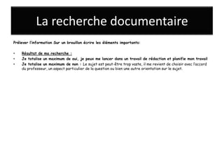 La recherche documentaire
Prélever l’information Sur un brouillon écrire les éléments importants:

•   Résultat de ma recherche :
•   Je totalise un maximum de oui, je peux me lancer dans un travail de rédaction et planifie mon travail
•   Je totalise un maximum de non : Le sujet est peut-être trop vaste, il me revient de choisir avec l’accord
    du professeur, un aspect particulier de la question ou bien une autre orientation sur le sujet.
 