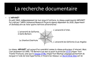 La recherche documentaire
•   L'ARPANET
    En août 1969, indépendamment de tout objectif militaire, le réseau expérimental ARPANET
    fut créé par l'ARPA (Advanced Research Projects Agency dépendant du DOD, Department
    of Defense) afin de relier quatre instituts universitaires :

                                                      L'université d'Utah.
              L'université de Californie
              à Santa Barbara


               Le Stanford Institute
                                                      L'université de Californie à Los Angeles



    Le réseau ARPANET est aujourd'hui considéré comme le réseau précurseur d'internet. Mais
    c’est seulement fin 1990, Tim Berners-Lee met au point le protocole HTTP (Hyper Text
    Tranfer Protocol), ainsi que le langage HTML (HyperText Markup Language) permettant de
    naviguer à l'aide de liens hypertextes, à travers les réseaux. Le World Wide Web est né.
 