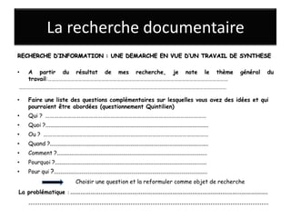 La recherche documentaire
RECHERCHE D’INFORMATION : UNE DEMARCHE EN VUE D’UN TRAVAIL DE SYNTHESE

• A partir du résultat de mes recherche, je note le thème                                                               général        du
  travail:……………………………………………………………………………………………………………………………
………………………………………………………………………………………………………………………………………………

•   Faire une liste des questions complémentaires sur lesquelles vous avez des idées et qui
    pourraient être abordées (questionnement Quintilien)
•   Qui ? …………………………………………………………………………………………………
•   Quoi ?.....................................................................................................
•   Ou ? ……………………………………………………………………………………………………
•   Quand ?..................................................................................................
•   Comment ?.............................................................................................
•   Pourquoi ?..............................................................................................
•   Pour qui ?...............................................................................................
                                Choisir une question et la reformuler comme objet de recherche
La problématique : ……………….………………………………………………………………………..…………….
    ....................................................................................................................................
 