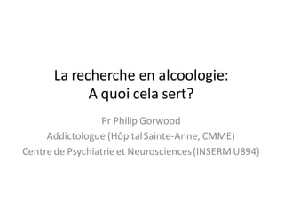 La	recherche	en	alcoologie:
A	quoi	cela	sert?
Pr	Philip	Gorwood
Addictologue (Hôpital	Sainte-Anne,	CMME)
Centre	de	Psychiatrie	et	Neurosciences	(INSERM	U894)
 