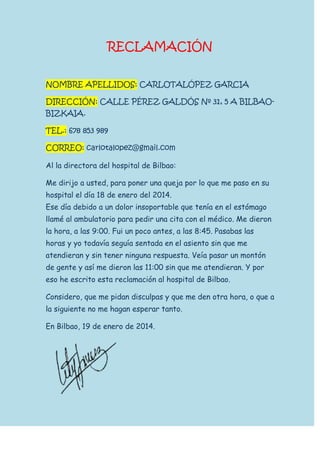 RECLAMACIÓN
NOMBRE APELLIDOS: CARLOTALÓPEZ GARCIA
DIRECCIÓN: CALLE PÉREZ GALDÓS Nº 31, 5 A BILBAOBIZKAIA.
TEL.: 678 853 989
CORREO: carlotalopez@gmail.com
Al la directora del hospital de Bilbao:
Me dirijo a usted, para poner una queja por lo que me paso en su
hospital el día 18 de enero del 2014.
Ese día debido a un dolor insoportable que tenía en el estómago
llamé al ambulatorio para pedir una cita con el médico. Me dieron
la hora, a las 9:00. Fui un poco antes, a las 8:45. Pasabas las
horas y yo todavía seguía sentada en el asiento sin que me
atendieran y sin tener ninguna respuesta. Veía pasar un montón
de gente y así me dieron las 11:00 sin que me atendieran. Y por
eso he escrito esta reclamación al hospital de Bilbao.
Considero, que me pidan disculpas y que me den otra hora, o que a
la siguiente no me hagan esperar tanto.
En Bilbao, 19 de enero de 2014.