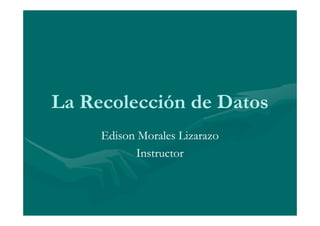 La Recolección de Datos
     Edison Morales Lizarazo
           Instructor
 