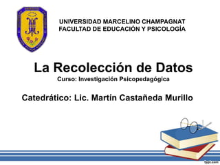 UNIVERSIDAD MARCELINO CHAMPAGNAT
         FACULTAD DE EDUCACIÓN Y PSICOLOGÍA




  La Recolección de Datos
        Curso: Investigación Psicopedagógica


Catedrático: Lic. Martín Castañeda Murillo
 