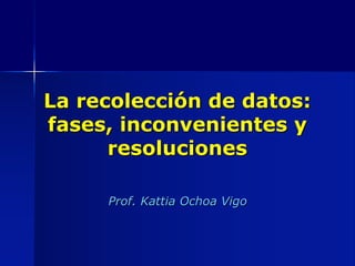 La recolección de datos:
fases, inconvenientes y
resoluciones
Prof. Kattia Ochoa Vigo
 