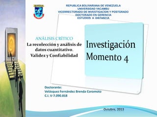 REPUBLICA BOLIVARIANA DE VENEZUELA
UNIVERSIDAD YACAMBU
VICERRECTORADO DE INVESTIGACION Y POSTGRADO
DOCTORADO EN GERENCIA
ESTUDIOS A DISTANCIA

ANÁLISIS CRÍTICO
La recolección y análisis de
datos cuantitativo.
Validez y Confiabilidad

Doctorante:
Velásquez Fernández Brenda Coromoto
C.I. V-7.090.818

 