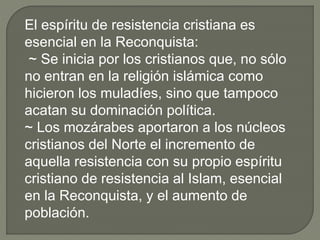 El espíritu de resistencia cristiana es
esencial en la Reconquista:
~ Se inicia por los cristianos que, no sólo
no entran en la religión islámica como
hicieron los muladíes, sino que tampoco
acatan su dominación política.
~ Los mozárabes aportaron a los núcleos
cristianos del Norte el incremento de
aquella resistencia con su propio espíritu
cristiano de resistencia al Islam, esencial
en la Reconquista, y el aumento de
población.
 