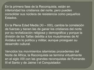 En la primera fase de la Reconquista, están en
inferioridad los cristianos del norte, pero pueden
consolidar sus núcleos de resistencia como pequeños
Estados.
En la Plena Edad Media (XI – XIII), cambia la correlación
de fuerzas y tienen las de ganar los cristianos del norte
por su revitalización religiosa y demográfica y porque la
división de los Taifas debilita a los musulmanes de Al
Ándalus en lo político y militar, aunque prosiguen su
desarrollo cultural.
Vencidos los movimientos islamistas procedentes del
Norte de África, la Reconquista se termina virtualmente
en el siglo XIII con las grandes reconquistas de Fernando
III el Santo y de Jaime I el Conquistador.
 