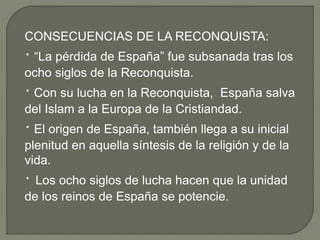 CONSECUENCIAS DE LA RECONQUISTA:
· “La pérdida de España” fue subsanada tras los
ocho siglos de la Reconquista.
· Con su lucha en la Reconquista, España salva
del Islam a la Europa de la Cristiandad.
· El origen de España, también llega a su inicial
plenitud en aquella síntesis de la religión y de la
vida.
· Los ocho siglos de lucha hacen que la unidad
de los reinos de España se potencie.
 