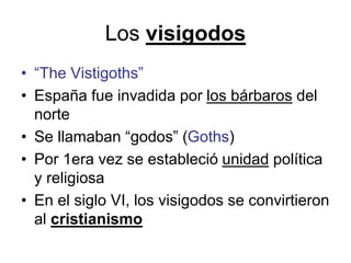 Los visigodos
• “The Vistigoths”
• España fue invadida por los bárbaros del
norte
• Se llamaban “godos” (Goths)
• Por 1era vez se estableció unidad política
y religiosa
• En el siglo VI, los visigodos se convirtieron
al cristianismo
 