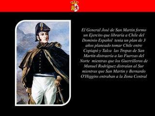 El General José de San Martin formo un Ejercito que libraría a Chile del Dominio Español  tenia un plan de 3 años planeado tomar Chile entre Copiapó y Talca  las Tropas de San Martin distraería a las Fuerzas del  Norte  mientras que los Guerrilleros de Manuel Rodríguez distraían al Sur  mientras que San Martin y Bernardo O'Higgins entraban a la Zona Central  