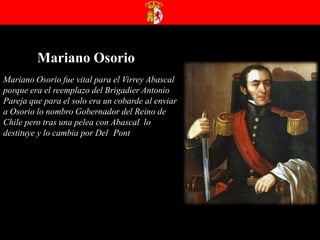 Mariano OsorioMariano Osorio fue vital para el Virrey Abascal porque era el reemplazo del Brigadier Antonio Pareja que para el solo era un cobarde al enviar a Osorio lo nombro Gobernador del Reino de Chile pero tras una pelea con Abascal  lo destituye y lo cambia por Del ´Pont