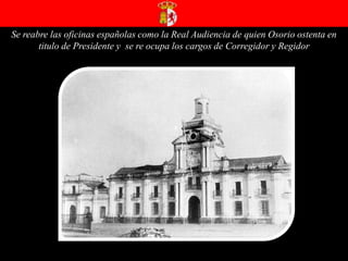 Se reabre las oficinas españolas como la Real Audiencia de quien Osorio ostenta en titulo de Presidente y  se re ocupa los cargos de Corregidor y Regidor 