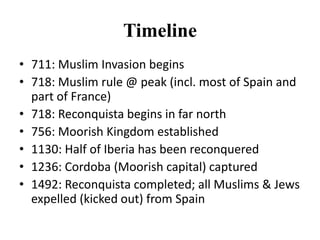 Timeline
• 711: Muslim Invasion begins
• 718: Muslim rule @ peak (incl. most of Spain and
part of France)
• 718: Reconquista begins in far north
• 756: Moorish Kingdom established
• 1130: Half of Iberia has been reconquered
• 1236: Cordoba (Moorish capital) captured
• 1492: Reconquista completed; all Muslims & Jews
expelled (kicked out) from Spain

 