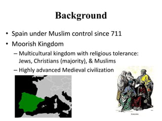 Background
• Spain under Muslim control since 711
• Moorish Kingdom
– Multicultural kingdom with religious tolerance:
Jews, Christians (majority), & Muslims
– Highly advanced Medieval civilization

 