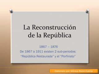 La Reconstrucción
de la República
1867 – 1876
De 1867 a 1911 existen 2 sub-periodos:
“República Restaurada” y el “Porfiriato”

Elaborado por: Mónica Rubio Huerta

 