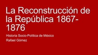 La Reconstrucción de
la República 18671876
Historia Socio-Política de México
Rafael Gómez

 