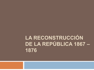 LA RECONSTRUCCIÓN
DE LA REPÚBLICA 1867 –
1876

 
