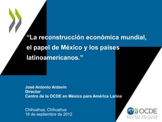 “La reconstrucción económica mundial,
el papel de México y los países
latinoamericanos.”
José Antonio Ardavín
Director
Centro de la OCDE en México para América Latina
Chihuahua, Chihuahua
18 de septiembre de 2012
 